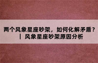 两个风象星座吵架，如何化解矛盾？｜ 风象星座吵架原因分析